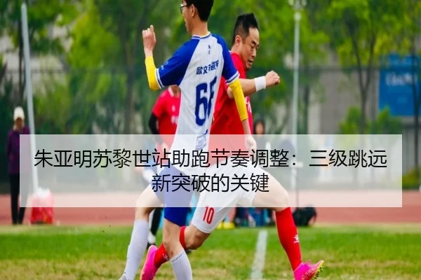 朱亚明苏黎世站助跑节奏调整：三级跳远新突破的关键