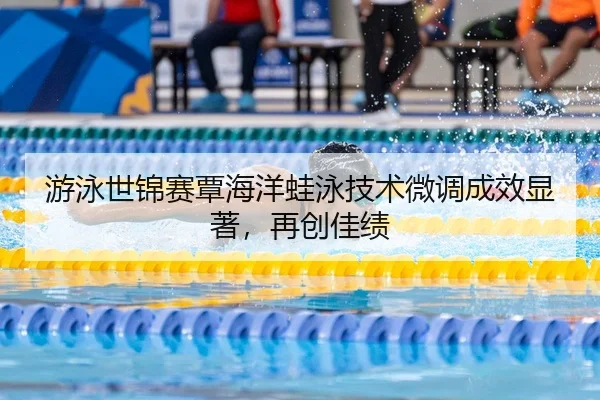 游泳世锦赛覃海洋蛙泳技术微调成效显著，再创佳绩
