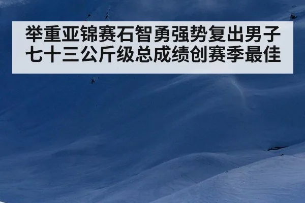 举重亚锦赛石智勇强势复出男子七十三公斤级总成绩创赛季最佳