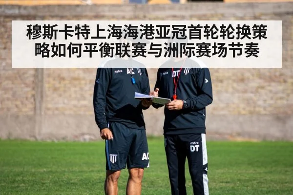 穆斯卡特上海海港亚冠首轮轮换策略如何平衡联赛与洲际赛场节奏